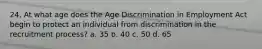 24. At what age does the Age Discrimination in Employment Act begin to protect an individual from discrimination in the recruitment process? a. 35 b. 40 c. 50 d. 65