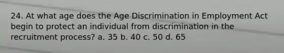 24. At what age does the Age Discrimination in Employment Act begin to protect an individual from discrimination in the recruitment process? a. 35 b. 40 c. 50 d. 65