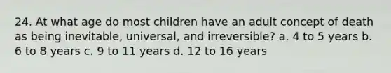 24. At what age do most children have an adult concept of death as being inevitable, universal, and irreversible? a. 4 to 5 years b. 6 to 8 years c. 9 to 11 years d. 12 to 16 years