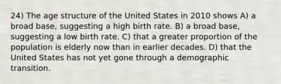 24) The age structure of the United States in 2010 shows A) a broad base, suggesting a high birth rate. B) a broad base, suggesting a low birth rate. C) that a greater proportion of the population is elderly now than in earlier decades. D) that the United States has not yet gone through a demographic transition.