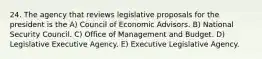 24. The agency that reviews legislative proposals for the president is the A) Council of Economic Advisors. B) National Security Council. C) Office of Management and Budget. D) Legislative Executive Agency. E) Executive Legislative Agency.