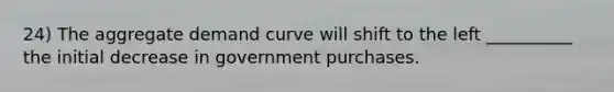 24) The aggregate demand curve will shift to the left __________ the initial decrease in government purchases.