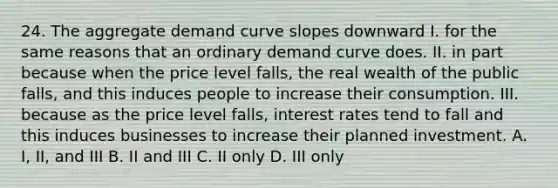 24. The aggregate demand curve slopes downward I. for the same reasons that an ordinary demand curve does. II. in part because when the price level falls, the real wealth of the public falls, and this induces people to increase their consumption. III. because as the price level falls, interest rates tend to fall and this induces businesses to increase their planned investment. A. I, II, and III B. II and III C. II only D. III only