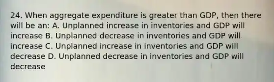 24. When aggregate expenditure is greater than GDP, then there will be an: A. Unplanned increase in inventories and GDP will increase B. Unplanned decrease in inventories and GDP will increase C. Unplanned increase in inventories and GDP will decrease D. Unplanned decrease in inventories and GDP will decrease