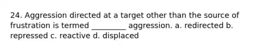 24. Aggression directed at a target other than the source of frustration is termed _________ aggression. a. redirected b. repressed c. reactive d. displaced