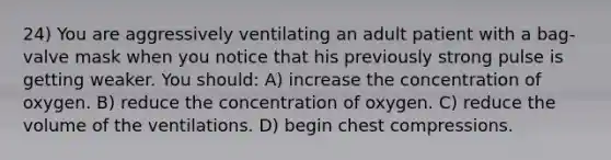 24) You are aggressively ventilating an adult patient with a bag-valve mask when you notice that his previously strong pulse is getting weaker. You should: A) increase the concentration of oxygen. B) reduce the concentration of oxygen. C) reduce the volume of the ventilations. D) begin chest compressions.