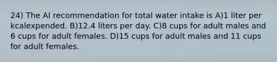 24) The AI recommendation for total water intake is A)1 liter per kcalexpended. B)12.4 liters per day. C)8 cups for adult males and 6 cups for adult females. D)15 cups for adult males and 11 cups for adult females.