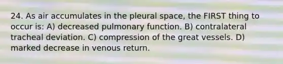 24. As air accumulates in the pleural space, the FIRST thing to occur is: A) decreased pulmonary function. B) contralateral tracheal deviation. C) compression of the great vessels. D) marked decrease in venous return.