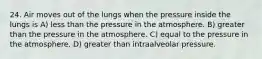 24. Air moves out of the lungs when the pressure inside the lungs is A) less than the pressure in the atmosphere. B) greater than the pressure in the atmosphere. C) equal to the pressure in the atmosphere. D) greater than intraalveolar pressure.