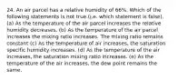 24. An air parcel has a relative humidity of 66%. Which of the following statements is not true.(i.e. which statement is false). (a) As the temperature of the air parcel increases the relative humidity decreases. (b) As the temperature of the air parcel increases the mixing ratio increases. The mixing ratio remains constant (c) As the temperature of air increases, the saturation specific humidity increases. (d) As the temperature of the air increases, the saturation mixing ratio increases. (e) As the temperature of the air increases, the dew point remains the same.