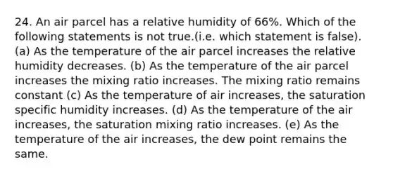 24. An air parcel has a relative humidity of 66%. Which of the following statements is not true.(i.e. which statement is false). (a) As the temperature of the air parcel increases the relative humidity decreases. (b) As the temperature of the air parcel increases the mixing ratio increases. The mixing ratio remains constant (c) As the temperature of air increases, the saturation specific humidity increases. (d) As the temperature of the air increases, the saturation mixing ratio increases. (e) As the temperature of the air increases, the dew point remains the same.