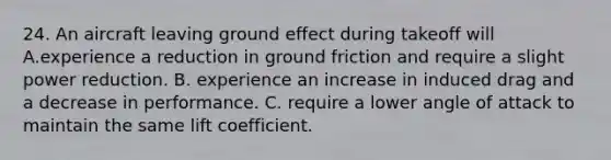 24. An aircraft leaving ground effect during takeoff will А.experience a reduction in ground friction and require a slight power reduction. B. experience an increase in induced drag and a decrease in performance. C. require a lower angle of attack to maintain the same lift coefficient.