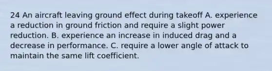 24 An aircraft leaving ground effect during takeoff A. experience a reduction in ground friction and require a slight power reduction. B. experience an increase in induced drag and a decrease in performance. C. require a lower angle of attack to maintain the same lift coefficient.