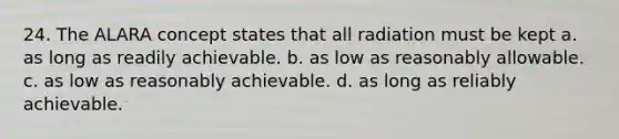 24. The ALARA concept states that all radiation must be kept a. as long as readily achievable. b. as low as reasonably allowable. c. as low as reasonably achievable. d. as long as reliably achievable.