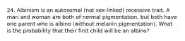 24. Albinism is an autosomal (not sex-linked) recessive trait. A man and woman are both of normal pigmentation, but both have one parent who is albino (without melanin pigmentation). What is the probability that their first child will be an albino?