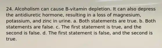 24. Alcoholism can cause B-vitamin depletion. It can also depress the antidiuretic hormone, resulting in a loss of magnesium, potassium, and zinc in urine. a. Both statements are true. b. Both statements are false. c. The first statement is true, and the second is false. d. The first statement is false, and the second is true.