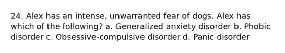 24. Alex has an intense, unwarranted fear of dogs. Alex has which of the following? a. Generalized anxiety disorder b. Phobic disorder c. Obsessive-compulsive disorder d. Panic disorder
