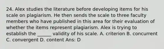 24. Alex studies the literature before developing items for his scale on plagiarism. He then sends the scale to three faculty members who have published in this area for their evaluation of whether the items represent plagiarism. Alex is trying to establish the ______ validity of his scale. A. criterion B. concurrent C. convergent D. content Ans: D