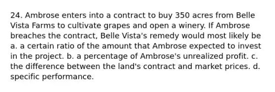 24. Ambrose enters into a contract to buy 350 acres from Belle Vista Farms to cultivate grapes and open a winery. If Ambrose breaches the contract, Belle Vista's remedy would most likely be a. a certain ratio of the amount that Ambrose expected to invest in the project. b. a percentage of Ambrose's unrealized profit. c. the difference between the land's contract and market prices. d. specific performance.