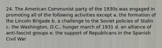 24. The American Communist party of the 1930s was engaged in promoting all of the following activities except a. the formation of the Lincoln Brigade b. a challenge to the Soviet policies of Stalin c. the Washington, D.C., hunger march of 1931 d. an alliance of anti-fascist groups e. the support of Republicans in the Spanish Civil War