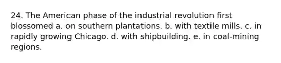 24. The American phase of the industrial revolution first blossomed a. on southern plantations. b. with textile mills. c. in rapidly growing Chicago. d. with shipbuilding. e. in coal-mining regions.