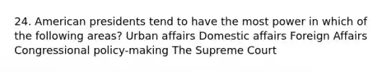 24. American presidents tend to have the most power in which of the following areas? Urban affairs Domestic affairs Foreign Affairs Congressional policy-making The Supreme Court