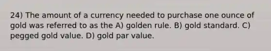 24) The amount of a currency needed to purchase one ounce of gold was referred to as the A) golden rule. B) gold standard. C) pegged gold value. D) gold par value.