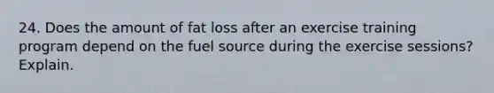 24. Does the amount of fat loss after an exercise training program depend on the fuel source during the exercise sessions? Explain.