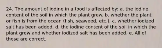 24. The amount of iodine in a food is affected by: a. the iodine content of the soil in which the plant grew. b. whether the plant or fish is from the ocean (fish, seaweed, etc.). c. whether iodized salt has been added. d. the iodine content of the soil in which the plant grew and whether iodized salt has been added. e. All of these are correct.