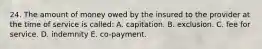 24. The amount of money owed by the insured to the provider at the time of service is called: A. capitation. B. exclusion. C. fee for service. D. indemnity E. co-payment.