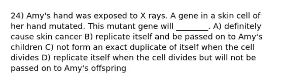 24) Amy's hand was exposed to X rays. A gene in a skin cell of her hand mutated. This mutant gene will ________. A) definitely cause skin cancer B) replicate itself and be passed on to Amy's children C) not form an exact duplicate of itself when the cell divides D) replicate itself when the cell divides but will not be passed on to Amy's offspring