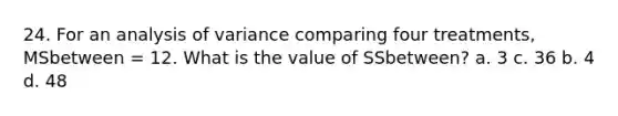 24. For an analysis of variance comparing four treatments, MSbetween = 12. What is the value of SSbetween? a. 3 c. 36 b. 4 d. 48