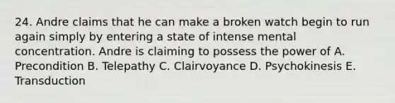 24. Andre claims that he can make a broken watch begin to run again simply by entering a state of intense mental concentration. Andre is claiming to possess the power of A. Precondition B. Telepathy C. Clairvoyance D. Psychokinesis E. Transduction