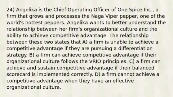 24) Angelika is the Chief Operating Officer of One Spice Inc., a firm that grows and processes the Naga Viper pepper, one of the world's hottest peppers. Angelika wants to better understand the relationship between her firm's organizational culture and the ability to achieve competitive advantage. The relationship between these two states that A) a firm is unable to achieve a competitive advantage if they are pursuing a differentiation strategy. B) a firm can achieve competitive advantage if their organizational culture follows the VRIO principles. C) a firm can achieve and sustain competitive advantage if their balanced scorecard is implemented correctly. D) a firm cannot achieve a competitive advantage when they have an effective organizational culture.