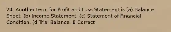 24. Another term for Profit and Loss Statement is (a) Balance Sheet. (b) Income Statement. (c) Statement of Financial Condition. (d Trial Balance. B Correct