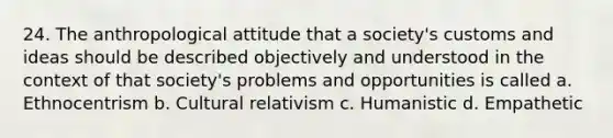 24. The anthropological attitude that a society's customs and ideas should be described objectively and understood in the context of that society's problems and opportunities is called a. Ethnocentrism b. Cultural relativism c. Humanistic d. Empathetic