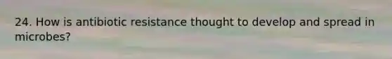 24. How is antibiotic resistance thought to develop and spread in microbes?
