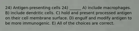 24) Antigen-presenting cells 24) ______ A) include macrophages. B) include dendritic cells. C) hold and present processed antigen on their cell membrane surface. D) engulf and modify antigen to be more immunogenic. E) All of the choices are correct.