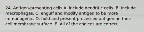 24. Antigen-presenting cells A. include dendritic cells. B. include macrophages. C. engulf and modify antigen to be more immunogenic. D. hold and present processed antigen on their cell membrane surface. E. All of the choices are correct.