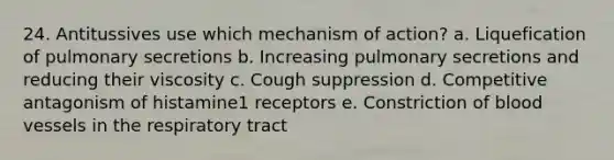 24. Antitussives use which mechanism of action? a. Liquefication of pulmonary secretions b. Increasing pulmonary secretions and reducing their viscosity c. Cough suppression d. Competitive antagonism of histamine1 receptors e. Constriction of blood vessels in the respiratory tract