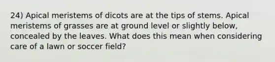 24) Apical meristems of dicots are at the tips of stems. Apical meristems of grasses are at ground level or slightly below, concealed by the leaves. What does this mean when considering care of a lawn or soccer field?