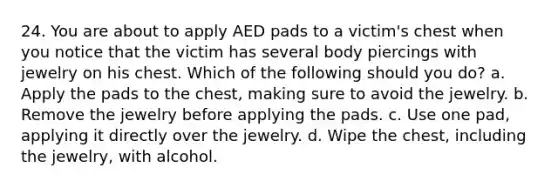 24. You are about to apply AED pads to a victim's chest when you notice that the victim has several body piercings with jewelry on his chest. Which of the following should you do? a. Apply the pads to the chest, making sure to avoid the jewelry. b. Remove the jewelry before applying the pads. c. Use one pad, applying it directly over the jewelry. d. Wipe the chest, including the jewelry, with alcohol.