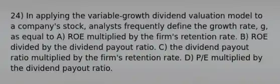 24) In applying the variable-growth dividend valuation model to a company's stock, analysts frequently define the growth rate, g, as equal to A) ROE multiplied by the firm's retention rate. B) ROE divided by the dividend payout ratio. C) the dividend payout ratio multiplied by the firm's retention rate. D) P/E multiplied by the dividend payout ratio.