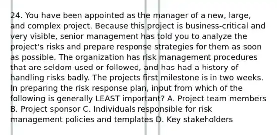 24. You have been appointed as the manager of a new, large, and complex project. Because this project is business-critical and very visible, senior management has told you to analyze the project's risks and prepare response strategies for them as soon as possible. The organization has risk management procedures that are seldom used or followed, and has had a history of handling risks badly. The projects first milestone is in two weeks. In preparing the risk response plan, input from which of the following is generally LEAST important? A. Project team members B. Project sponsor C. Individuals responsible for risk management policies and templates D. Key stakeholders