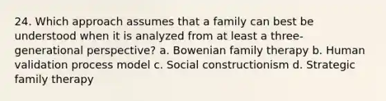 24. Which approach assumes that a family can best be understood when it is analyzed from at least a three-generational perspective? a. Bowenian family therapy b. Human validation process model c. Social constructionism d. Strategic family therapy