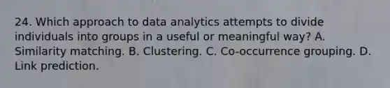 24. Which approach to data analytics attempts to divide individuals into groups in a useful or meaningful way? A. Similarity matching. B. Clustering. C. Co-occurrence grouping. D. Link prediction.