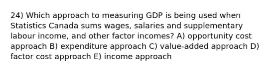 24) Which approach to measuring GDP is being used when Statistics Canada sums wages, salaries and supplementary labour income, and other factor incomes? A) opportunity cost approach B) expenditure approach C) value-added approach D) factor cost approach E) income approach