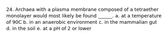 24. Archaea with a plasma membrane composed of a tetraether monolayer would most likely be found ______. a. at a temperature of 90C b. in an anaerobic environment c. in the mammalian gut d. in the soil e. at a pH of 2 or lower