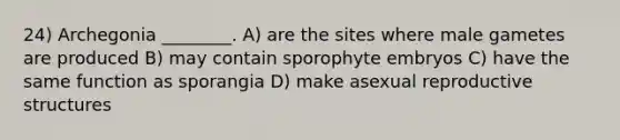 24) Archegonia ________. A) are the sites where male gametes are produced B) may contain sporophyte embryos C) have the same function as sporangia D) make asexual reproductive structures