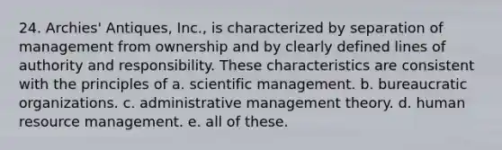 24. Archies' Antiques, Inc., is characterized by separation of management from ownership and by clearly defined lines of authority and responsibility. These characteristics are consistent with the principles of a. scientific management. b. bureaucratic organizations. c. administrative management theory. d. human resource management. e. all of these.